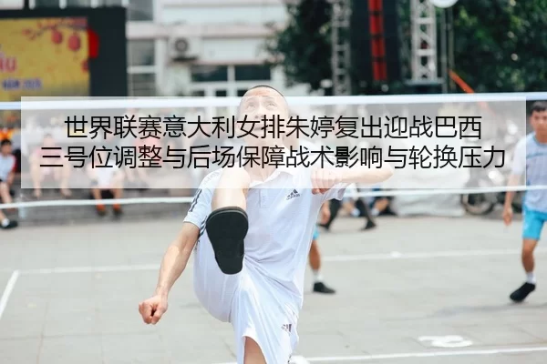 世界联赛意大利女排朱婷复出迎战巴西 三号位调整与后场保障战术影响与轮换压力
