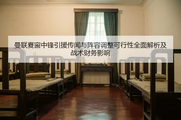 曼联夏窗中锋引援传闻与阵容调整可行性全面解析及战术财务影响